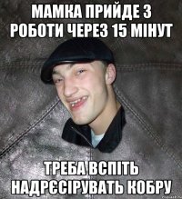 мамка прийде з роботи через 15 мінут треба вспіть надрєсірувать кобру