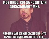 мое лицо, когда родители доказывают мне, что при царе жилось херово, что лучше комунизма ничего нет...