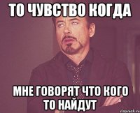 то чувство когда мне говорят что кого то найдут