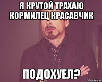 я крутой трахаю кормилец красавчик подохуел?