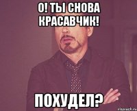 о! ты снова красавчик! похудел?