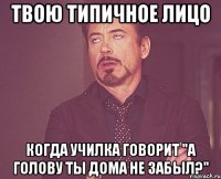 твою типичное лицо когда училка говорит "а голову ты дома не забыл?"