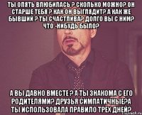 ты опять влюбилась ? сколько можно? он старше тебя ? как он выглядит? а как же бывший ? ты счастлива? долго вы с ним? что -нибудь было? а вы давно вместе ? а ты знакома с его родителями? друзья симпатичные?а ты использовала правило трех дней?