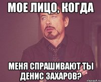 мое лицо, когда меня спрашивают ты денис захаров?