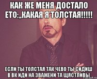 как же меня достало ето:,,какая я толстая!!! если ты толстая так чево ты сидиш в вк иди на зважени та щястливы