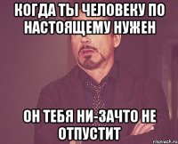 когда ты человеку по настоящему нужен он тебя ни-зачто не отпустит