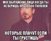 мое выражение лица когда ты не веришь про 10000 тюленей которые плачут если ты грустишь