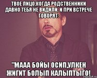 твое лицо,когда родственники давно тебя не видили, и при встрече говорят: "мааа бойы осип,улкен жигит болып калыптыго!