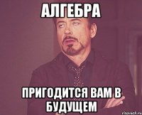 алгебра пригодится вам в будущем