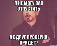 я не могу вас отпустить а вдруг проверка придет?