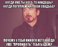 когда уже ты кого-то найдешь? когда погуляем на твоей свадьбе? почему у тебя никого нет? когда уже "пропивать" тебя будем?