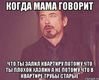 когда мама говорит что ты залил квартиру потому,что ты плохой хазяин а не потому,что в квартире трубы старые