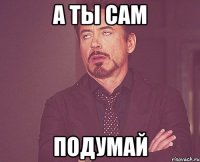 а ты сам подумай