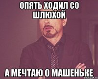 опять ходил со шлюхой а мечтаю о Машеньке