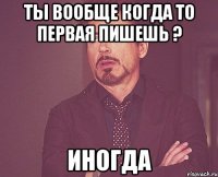 Ты вообще когда то первая пишешь ? Иногда