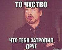 То чуство Что тебя затролил друг