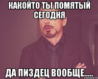 какойто ты помятый сегодня да пиздец вообще.....