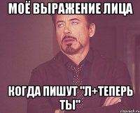 МОЁ ВЫРАЖЕНИЕ ЛИЦА КОГДА ПИШУТ "Л+ТЕПЕРЬ ТЫ"