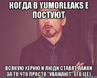 Когда в YumorLeaks е постуют всякую херню и люди ставят лайки за то что просто "уважают" его (ее)