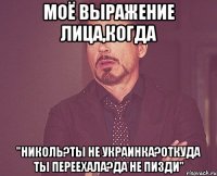 моё выражение лица,когда "Николь?ты не украинка?откуда ты переехала?да не пизди"