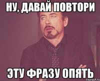 НУ, ДАВАЙ ПОВТОРИ ЭТУ ФРАЗУ ОПЯТЬ