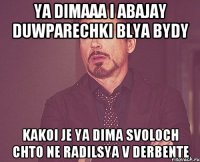 ya dimaaa i abajay duwparechki blya bydy kakoi je ya dima svoloch chto ne radilsya v derbente