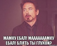  МАМКУ ЕБАЛ! МАААААААМКУ ЕБАЛ! БЛЯТЬ ТЫ ГЛУХОЙ?