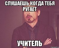 слушаешь когда тебя ругает учитель