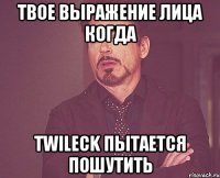 Твое выражение лица когда twileck пытается пошутить