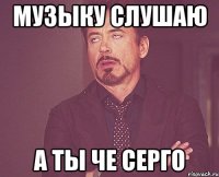 музыку слушаю А ты че серго