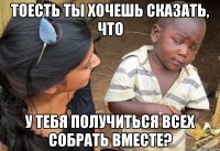 тоесть ты хочешь сказать, что у тебя получиться всех собрать вместе?