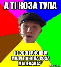 а ті коза тупа не обзівайся на малу.поняла коза малёвана?*