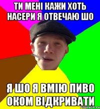 ти мені кажи хоть насери я отвечаю шо я шо я вмію пиво оком відкривати