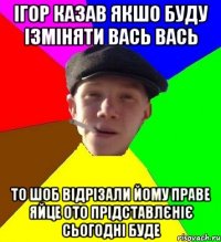 ігор казав якшо буду ізміняти вась вась то шоб відрізали йому праве яйце ото прідставлєніє сьогодні буде