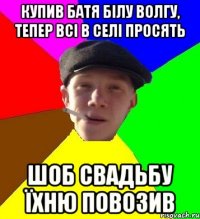 купив батя білу волгу, тепер всі в селі просять шоб свадьбу їхню повозив