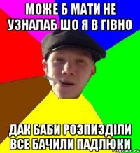 може б мати не узналаб шо я в гівно дак баби розпизділи все бачили падлюки