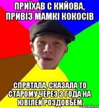 приїхав с кийова, привіз мамкі кокосів спрятала, сказала то старому через 3 года на ювілей роздовбем