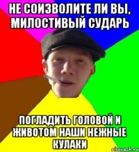 не соизволите ли вы, милостивый сударь погладить головой и животом наши нежные кулаки