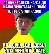 понажиралися, начав до малої приставать шукаю клітор, а там кадик а то сука едик дебіл біля мене ліг спать