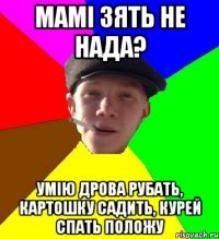 мамі зять не нада? умію дрова рубать, картошку садить, курей спать положу