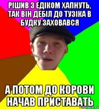 рішив з едіком хапнуть, так він дебіл до тузіка в будку заховався а потом до корови начав приставать