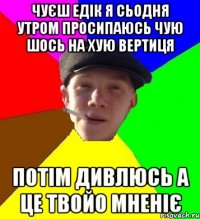 чуєш едік я сьодня утром просипаюсь чую шось на хую вертиця потім дивлюсь а це твойо мненіє