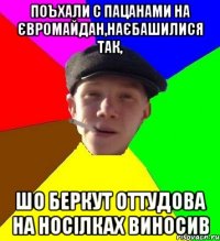 поъхали с пацанами на євромайдан,наєбашилися так, шо беркут оттудова на носілках виносив