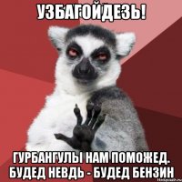 узбагойдезь! гурбангулы нам поможед. будед невдь - будед бензин