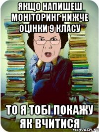 якщо напишеш моніторинг нижче оцінки 9 класу то я тобі покажу як вчитися