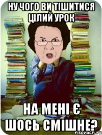 ну чого ви тішитися цілий урок на мені є шось смішне?