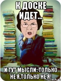 к доске идет... и тут мысли: только не я,только не я!