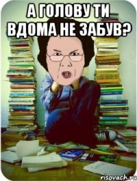 а голову ти вдома не забув? 