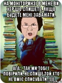 на моніторинзі в мене ви хер шо спишете, якщо будете мені заважати. ага... так ми тобі і повірили, не спише той хто не вміє списувати..!)))