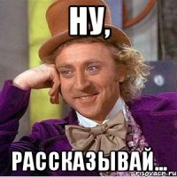 Ну, рассказывай...